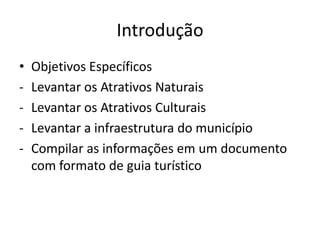 Introdução
•   Objetivos Específicos
-   Levantar os Atrativos Naturais
-   Levantar os Atrativos Culturais
-   Levantar a infraestrutura do município
-   Compilar as informações em um documento
    com formato de guia turístico
 