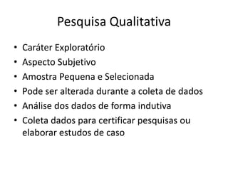 Pesquisa Qualitativa
•   Caráter Exploratório
•   Aspecto Subjetivo
•   Amostra Pequena e Selecionada
•   Pode ser alterada durante a coleta de dados
•   Análise dos dados de forma indutiva
•   Coleta dados para certificar pesquisas ou
    elaborar estudos de caso
 