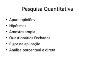 Pesquisa Quantitativa
•   Apura opiniões
•   Hipóteses
•   Amostra ampla
•   Questionários Fechados
•   Rigor na aplicação
•   Análise porcentual e direta
 
