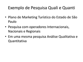 Exemplo de Pesquisa Quali e Quanti
• Plano de Marketing Turístico do Estado de São
  Paulo
• Pesquisa com operadores Internacionais,
  Nacionais e Regionais
• Em uma mesma pesquisa Análise Qualitativa e
  Quantitativa
 