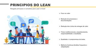  Foco no valor
 Redução dos ciclos de entregas de valor
 Redução de processos e
documentações
PRINCIPIOS DO LEAN
Resgate princípios e conceitos para usar o míssil
 Times multifuncionais, empoderamento,
responsabilidade e resultados
 Qualidade é compromisso de todos
 Melhoria Contínua (Análise frequente e
adapatação)
 
