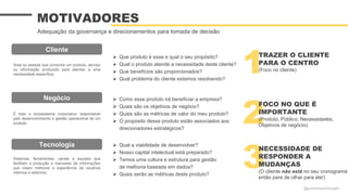  Que produto é esse e qual o seu propósito?
 Qual o produto atende a necessidade deste cliente?
 Que benefícios são proporcionados?
 Qual problema do cliente estamos resolvendo?
 Qual a viabilidade de desenvolver?
 Nosso capital intelectual está preparado?
 Temos uma cultura e estrutura para gestão
de melhoria baseada em dados?
 Quais serão as métricas deste produto?
 Como esse produto irá beneficiar a empresa?
 Quais são os objetivos de negócio?
 Quais são as métricas de valor do meu produto?
 O propósito desse produto estão associados aos
direcionadores estratégicos?
MOTIVADORES
Adequação da governança e direcionamentos para tomada de decisão
Tecnologia
Sistemas, ferramentas, canais e equipes que
facilitam a produção e manuseio de informações
que visam melhorar a experiência de usuários
internos e externos.
Cliente
Área ou pessoa que consome um produto, serviço
ou informação produzido para atender a uma
necessidade específica.
É todo o ecossistema corporativo responsável
pelo desenvolvimento e gestão operacional de um
produto.
Negócio
1
2
3
NECESSIDADE DE
RESPONDER A
MUDANÇAS
(O cliente não está no seu cronograma
então pare de olhar para ele!)
TRAZER O CLIENTE
PARA O CENTRO
(Foco no cliente)
FOCO NO QUE É
IMPORTANTE
(Produto, Público, Necessidades,
Objetivos de negócio)
@guilhermesantosagile
 