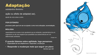 Adaptação
ação ou efeito de adaptar(-se).
ajuste de uma coisa a outra.
Google.com
POR EXTENSÃO
processo pelo qual um ser se ajusta a uma nova situação; acomodação.
BIOLOGIA
capacidade de os seres vivos ajustarem-se ao ambiente; característica de um
organismo ou de uma espécie que possibilita sua sobrevivência em um
determinado ambiente..
substantivo feminino
E quando falamos sobre agilidade, logo pensamos:
• Capacidade de nos adaptarmos e responder a mudanças
• Responder a mudanças mais que seguir um plano
Manifesto ágil, 2001
@guilhermesantosagile
 