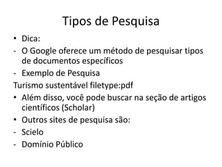 Tipos de Pesquisa
• Dica:
- O Google oferece um método de pesquisar tipos
  de documentos específicos
- Exemplo de Pesquisa
Turismo sustentável filetype:pdf
• Além disso, você pode buscar na seção de artigos
  científicos (Scholar)
• Outros sites de pesquisa são:
- Scielo
- Domínio Público
 