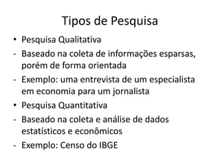 Tipos de Pesquisa
• Pesquisa Qualitativa
- Baseado na coleta de informações esparsas,
  porém de forma orientada
- Exemplo: uma entrevista de um especialista
  em economia para um jornalista
• Pesquisa Quantitativa
- Baseado na coleta e análise de dados
  estatísticos e econômicos
- Exemplo: Censo do IBGE
 