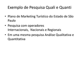 Exemplo de Pesquisa Quali e Quanti
• Plano de Marketing Turístico do Estado de São
  Paulo
• Pesquisa com operadores
  Internacionais, Nacionais e Regionais
• Em uma mesma pesquisa Análise Qualitativa e
  Quantitativa
 
