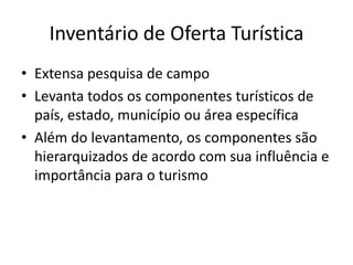 Inventário de Oferta Turística
• Extensa pesquisa de campo
• Levanta todos os componentes turísticos de
  país, estado, município ou área específica
• Além do levantamento, os componentes são
  hierarquizados de acordo com sua influência e
  importância para o turismo
 