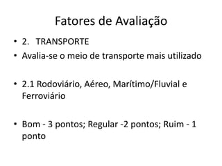 Fatores de Avaliação
• 2. TRANSPORTE
• Avalia-se o meio de transporte mais utilizado

• 2.1 Rodoviário, Aéreo, Marítimo/Fluvial e
  Ferroviário

• Bom - 3 pontos; Regular -2 pontos; Ruim - 1
  ponto
 