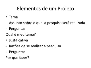 Elementos de um Projeto
• Tema
- Assunto sobre o qual a pesquisa será realizada
- Pergunta:
Qual é meu tema?
• Justificativa
- Razões de se realizar a pesquisa
- Pergunta:
Por que fazer?
 