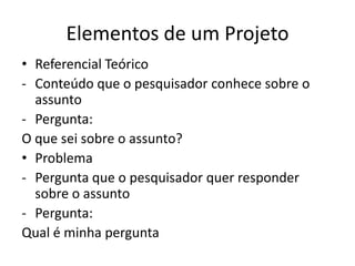 Elementos de um Projeto
• Referencial Teórico
- Conteúdo que o pesquisador conhece sobre o
  assunto
- Pergunta:
O que sei sobre o assunto?
• Problema
- Pergunta que o pesquisador quer responder
  sobre o assunto
- Pergunta:
Qual é minha pergunta
 