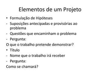 Elementos de um Projeto
• Formulação de Hipóteses
- Suposições antecipadas e provisórias ao
  problema
- Questões que encaminham o problema
- Pergunta:
O que o trabalho pretende demonstrar?
• Título
- Nome que o trabalho irá receber
- Pergunta:
Como se chamará?
 