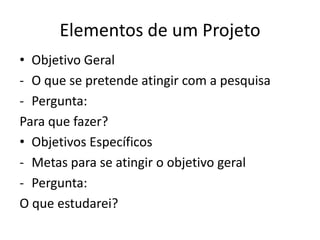 Elementos de um Projeto
• Objetivo Geral
- O que se pretende atingir com a pesquisa
- Pergunta:
Para que fazer?
• Objetivos Específicos
- Metas para se atingir o objetivo geral
- Pergunta:
O que estudarei?
 