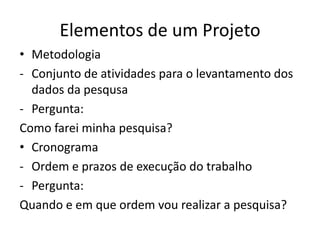 Elementos de um Projeto
• Metodologia
- Conjunto de atividades para o levantamento dos
  dados da pesqusa
- Pergunta:
Como farei minha pesquisa?
• Cronograma
- Ordem e prazos de execução do trabalho
- Pergunta:
Quando e em que ordem vou realizar a pesquisa?
 