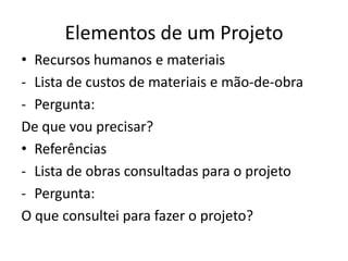 Elementos de um Projeto
• Recursos humanos e materiais
- Lista de custos de materiais e mão-de-obra
- Pergunta:
De que vou precisar?
• Referências
- Lista de obras consultadas para o projeto
- Pergunta:
O que consultei para fazer o projeto?
 