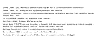 Jencks, Charles (1973). “Arquitectura británica reciente: Pop - No Pop” en Movimientos modernos en arquitectura.
Jencks, Charles (1980): El lenguaje de la arquitectura posmoderna, GG: Barcelona
Frampton, Kenneth (1981). Historia crítica de la arquitectura moderna. (Tercera parte: Valoración crítica y extensión hacia el
presente, 1925 – 1991)
AV Monografías N° 143 (Año 2010) Buckminster Fuller. 1895-1983.
Mario Sabugo.(1978) "Archigram & Co" espacio editora.
Liernur, Jorge, (1994) “El nido en la tempestad. La formación de la casa moderna en la Argentina a través de manuales y
artículos sobre economía doméstica. 1870-1930”. Seminario de crítica 53. 1994. IAA.
De Fusco, Renato (1986). Historia de la arquitectura contemporánea. Madrid: Blume.
Banham, Reyner. (1969) “A home is not a House” en Architectural Digest, 1.
Rossi, Aldo: 1984. Autobiografía científica. GG, Barcelona. (primera edición en italiano: 1981) pp.81
