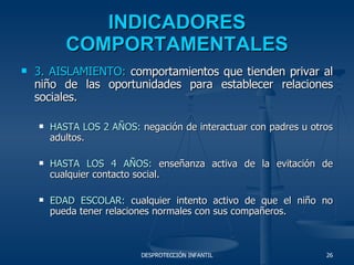 INDICADORES COMPORTAMENTALES 3. AISLAMIENTO:  comportamientos que tienden privar al niño de las oportunidades para establecer relaciones sociales. HASTA LOS 2 AÑOS:  negación de interactuar con padres u otros adultos. HASTA LOS 4 AÑOS:  enseñanza activa de la evitación de cualquier contacto social. EDAD ESCOLAR:  cualquier intento activo de que el niño no pueda tener relaciones normales con sus compañeros. 