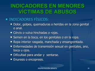 INDICADORES EN MENORES VÍCTIMAS DE ABUSOS INDICADORES FÍSICOS: Dolor, golpes, quemaduras o heridas en la zona genital o anal. Cérvix o vulva hinchadas o rojas. Semen en la boca, en los genitales o en la ropa. Ropa interior rasgada, manchada y ensangrentada. Enfermedades de transmisión sexual en genitales, ano, boca u ojos. Dificultad para andar y  sentarse. Enuresis o encopresis. 