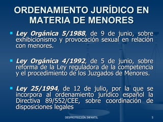 ORDENAMIENTO JURÍDICO EN MATERIA DE MENORES Ley Orgánica 5/1988 , de 9 de junio, sobre exhibicionismo y provocación sexual en relación con menores. Ley Orgánica 4/1992 , de 5 de junio, sobre reforma de la Ley reguladora de la competencia y el procedimiento de los Juzgados de Menores. Ley 25/1994 , de 12 de julio, por la que se incorpora al ordenamiento jurídico español la Directiva 89/552/CEE, sobre coordinación de disposiciones legales 
