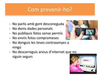 Com prevenir-ho?

- No parlis amb gent desconeguda
- No donis dades personals
- No publiquis fotos sense permís
- No enviis fotos compromeses
- No donguis les teves contrasenyes a
  ningú
- No descarreguis arxius d’internet que no
  siguin segurs
 