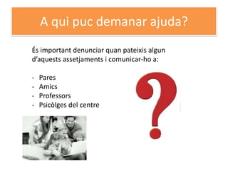 A qui puc demanar ajuda?
És important denunciar quan pateixis algun
d’aquests assetjaments i comunicar-ho a:

-   Pares
-   Amics
-   Professors
-   Psicòlges del centre
 