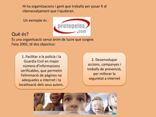Hi ha organitzacions i gent que treballa per posar fi al
      ciberassatjament que t’ajudaran.

       Un exmeple és :


Què és?
És una organització sense ànim de lucre que surgeix
l’any 2002, té dos objectius:


      1. Facilitar a la policía i la
        Guardia Civil en major                      2. Desenvolupar
       número d’informacions                     accions, campanyes i
     verificables, que permetin                  treballs de prevenció,
     l’eliminació de pàgines no                      per millorar la
      adequades a internet i la                   seguretat a internet
    localització dels seus autors.
 