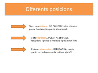 Diferents posicions

 Si ets una víctima… NO CALLIS!! Explica el que et
 passa. No afrontis aquesta situació sol.


  Si ets l’agressor… POSA’T AL SEU LLOC.
  Recapacita i pensa el mal que li pots estar fent


  Si ets un observador… IMPLICA’T. No pensis
  que és un problema de la víctima, ajuda’l.
 