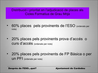 Distribució i prioritat en l’adjudicació de places als
Cicles Formatius de Grau Mitjà
• 60% places pels provinents de l’ESO (ordenats per
nota)
• 20% places pels provinents prova d’accés o
curs d’accés (ordenats per nota)
• 20% places pels provinents de FP Bàsica o per
un PFI (ordenats per nota)
Desprès de l’ESO...què? Ajuntament de Cardedeu
 