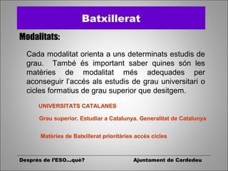 Després de l’ESO...què? Ajuntament de Cardedeu
Batxillerat
Modalitats:
Cada modalitat orienta a uns determinats estudis de
grau. També és important saber quines són les
matèries de modalitat més adequades per
aconseguir l’accés als estudis de grau universitari o
cicles formatius de grau superior que desitgem.
UNIVERSITATS CATALANES
Grau superior. Estudiar a Catalunya. Generalitat de Catalunya
Matèries de Batxillerat prioritàries accés cicles
 