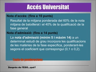 Nota d’accés: (fins a 10 punts)
Resultat de la mitjana ponderada del 60% de la nota
mitjana de batxillerat i el 40% de la qualificació de la
fase general
Nota d'admissió: (fins a 14 punts)
La nota d'admissió (mínim 5 i màxim 14) a un
determinat estudi de grau incorpora les qualificacions
de les matèries de la fase específica, ponderant-les
segons el coeficient que correspongui (0,1 o 0,2).
Desprès de l’ESO...què?
Accés Universitat
Taula de ponderacions
 