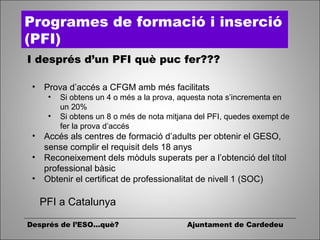 Després de l’ESO...què? Ajuntament de Cardedeu
Programes de formació i inserció
(PFI)
I després d’un PFI què puc fer???
• Prova d’accés a CFGM amb més facilitats
• Si obtens un 4 o més a la prova, aquesta nota s’incrementa en
un 20%
• Si obtens un 8 o més de nota mitjana del PFI, quedes exempt de
fer la prova d’accés
• Accés als centres de formació d’adults per obtenir el GESO,
sense complir el requisit dels 18 anys
• Reconeixement dels mòduls superats per a l’obtenció del títol
professional bàsic
• Obtenir el certificat de professionalitat de nivell 1 (SOC)
PFI a Catalunya
 
