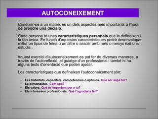 Conèixer-se a un mateix és un dels aspectes més importants a l'hora
de prendre una decisió.
Cada persona té unes característiques personals que la defineixen i
la fan única. En funció d'aquestes característiques podrà desenvolupar
millor un tipus de feina o un altre o assolir amb més o menys èxit uns
estudis .
Aquest exercici d'autoconeixement es pot fer de diverses maneres, a
través de l'autoreflexió, el guiatge d'un professional i també hi ha
alguns tests d'orientació que poden ajudar.
Les característiques que defineixen l'autoconeixement són:
– Les habilitats, capacitats, competències o aptituds. Què ser saps fer?
– La personalitat. Com sóc?
– Els valors. Què és important per a tu?
– Els interessos professionals. Què t’agradaria fer?
AUTOCONEIXEMENT
 