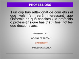 I un cop has reflexionat de com ets i el
què vols fer, serà interessant que
t’informis en què consisteix la professió
o professions que has triat, i fins i tot les
que desconeixes.
INFORMAT.CAT
OFICINA DE TREBALL
L’APRENENT
BARCELONA ACTIVA
PROFESSIONS
 