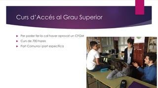 Curs d’Accés al Grau Superior
 Per poder fer-lo cal haver aprovat un CFGM
 Curs de 700 hores
 Part Comuna i part específica
 