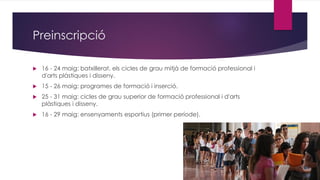 Preinscripció
 16 - 24 maig: batxillerat, els cicles de grau mitjà de formació professional i
d'arts plàstiques i disseny.
 15 - 26 maig: programes de formació i inserció.
 25 - 31 maig: cicles de grau superior de formació professional i d'arts
plàstiques i disseny.
 16 - 29 maig: ensenyaments esportius (primer període).
 