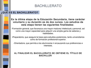 BACHILLERATO
¿QUÉ ES EL BACHILLERATO?
Es la última etapa de la Educación Secundaria, tiene carácter
voluntario y su duración es de dos cursos. Los estudios de
esta etapa tienen las siguientes finalidades:
-Formación general, que favorezca una mayor madurez intelectual y personal, así
como una mayor capacidad para adquirir una amplia gama de saberes y
habilidades.
-Preparatoria, que asegure la base para estudios posteriores, tanto universitarios
como de formación profesional superior.
-Orientadora, que permita a los alumnos/as ir encauzando sus preferencias e
intereses.
AL FINALIZAR EL BACHILLERATO SE OBTIENE EL TÍTULO DE
BACHILLER

 