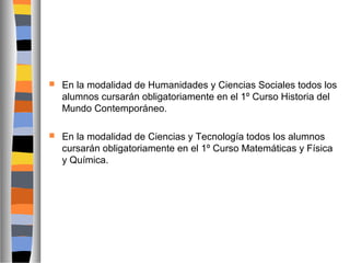 

En la modalidad de Humanidades y Ciencias Sociales todos los
alumnos cursarán obligatoriamente en el 1º Curso Historia del
Mundo Contemporáneo.



En la modalidad de Ciencias y Tecnología todos los alumnos
cursarán obligatoriamente en el 1º Curso Matemáticas y Física
y Química.

 