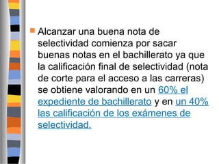  Alcanzar

una buena nota de
selectividad comienza por sacar
buenas notas en el bachillerato ya que
la calificación final de selectividad (nota
de corte para el acceso a las carreras)
se obtiene valorando en un 60% el
expediente de bachillerato y en un 40%
las calificación de los exámenes de
selectividad.

 