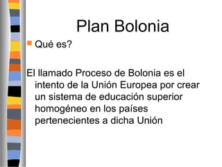 Plan Bolonia
 Qué

es?

El llamado Proceso de Bolonia es el
intento de la Unión Europea por crear
un sistema de educación superior
homogéneo en los países
pertenecientes a dicha Unión

 
