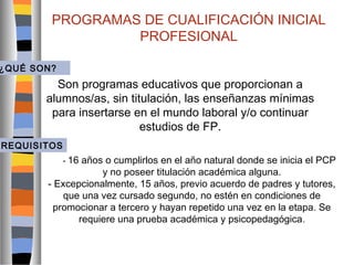 PROGRAMAS DE CUALIFICACIÓN INICIAL
PROFESIONAL

¿QUÉ SON?

Son programas educativos que proporcionan a
alumnos/as, sin titulación, las enseñanzas mínimas
para insertarse en el mundo laboral y/o continuar
estudios de FP.
REQUISITOS
- 16

años o cumplirlos en el año natural donde se inicia el PCP
y no poseer titulación académica alguna.
- Excepcionalmente, 15 años, previo acuerdo de padres y tutores,
que una vez cursado segundo, no estén en condiciones de
promocionar a tercero y hayan repetido una vez en la etapa. Se
requiere una prueba académica y psicopedagógica .

 