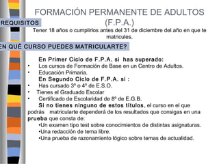 FORMACIÓN PERMANENTE DE ADULTOS
REQUISITOS
(F.P.A.)

Tener 18 años o cumplirlos antes del 31 de diciembre del año en que te
matricules.

EN QUÉ CURSO PUEDES MATRICULARTE?
En Primer Ciclo de F.P.A. si has superado:
•
Los cursos de Formación de Base en un Centro de Adultos.
•
Educación Primaria.
En Segundo Ciclo de F.P.A. si :
•
Has cursado 3º o 4º de E.S.O.
• Tienes el Graduado Escolar
•
Certificado de Escolaridad de 8º de E.G.B.
Si no tienes ninguno de estos títulos , el curso en el que
podrás matricularte dependerá de los resultados que consigas en una
prueba que consta de:
•Un examen tipo test sobre conocimientos de distintas asignaturas.
•Una redacción de tema libre.
•Una prueba de razonamiento lógico sobre temas de actualidad.

 