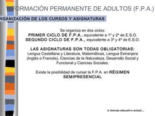 FORMACIÓN PERMANENTE DE ADULTOS (F.P.A.)

RGANIZACIÓN DE LOS CURSOS Y ASIGNATURAS
Se organiza en dos ciclos:
PRIMER CICLO DE F.P.A ., equivalente a 1º y 2º de E.S.O.
SEGUNDO CICLO DE F.P.A., equivalente a 3º y 4º de E.S.O.
LAS ASIGNATURAS SON TODAS OBLIGATORIAS:
Lengua Castellana y Literatura, Matemáticas, Lengua Extranjera
(Inglés o Francés), Ciencias de la Naturaleza, Desarrollo Social y
Funcional y Ciencias Sociales.
Existe la posibilidad de cursar la F.P.A. en RÉGIMEN
SEMIPRESENCIAL

A sistema educativo actual…

 