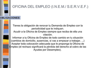 OFICINA DEL EMPLEO (I.N.E.M./ S.E.R.V.E.F.)
OBLIGACIONES

Tienes la obligación de renovar tu Demanda de Empleo con la
periodicidad que te indiquen.
Acudir a la Oficina de Empleo siempre que reciba de ella una
citación.
Informar a tu Oficina de Empleo de todo cambio en tu situación
(cambios de domicilio, ausencias, si vas a empezar a trabajar, ...)
Aceptar toda colocación adecuada que le proponga la Oficina de
Empleo (el rechazo significará la pérdida del derecho al cobro de las
Ayudas por Desempleo).

 