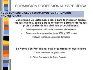 FORMACIÓN PROFESIONAL ESPECÍFICA
¿QUÉ SON LOS CICLOS FORMATIVOS DE FORMACIÓN
PROFESIONAL?
Constituyen un instrumento tanto para la inserción laboral
de los jóvenes, como para la formación permanente de los
profesionales de las distintas especialidades.
-

Son un puente de unión entre la escuela y la empresa.

-

Tienen una duración variable (entre 1300 y 2000 horas)
-

Incluyen formación en centros de trabajo

La Formación Profesional está organizada en dos niveles
1. Ciclos formativos de grado Medio
2. Ciclos Formativos de Grado Superior.

 