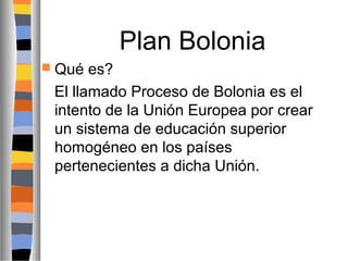 Plan Bolonia
 Qué

es?
El llamado Proceso de Bolonia es el
intento de la Unión Europea por crear
un sistema de educación superior
homogéneo en los países
pertenecientes a dicha Unión.

 