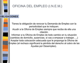 OFICINA DEL EMPLEO (I.N.E.M.)
OBLIGACIONES

Tienes la obligación de renovar tu Demanda de Empleo con la
periodicidad que te indiquen.
Acudir a la Oficina de Empleo siempre que reciba de ella una
citación.
Informar a tu Oficina de Empleo de todo cambio en tu situación
(cambios de domicilio, ausencias, si vas a empezar a trabajar, ...)
Aceptar toda colocación adecuada que le proponga la Oficina de
Empleo (el rechazo significará la pérdida del derecho al cobro de las
Ayudas por Desempleo).

 