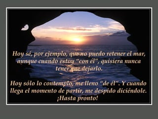 Hoy sé, por ejemplo, que no puedo retener el mar, aunque cuando estoy “con él”, quisiera nunca tener que dejarlo. Hoy sólo lo contemplo, me lleno “de él”. Y cuando llega el momento de partir, me despido diciéndole. ¡Hasta pronto!   