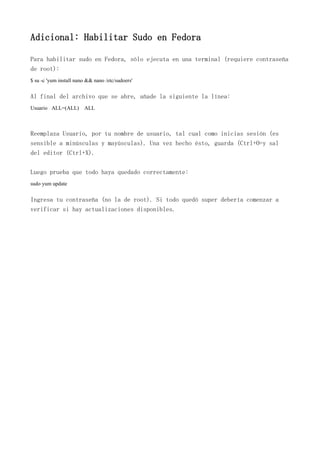 Adicional: Habilitar Sudo en Fedora
Para habilitar sudo en Fedora, sólo ejecuta en una terminal (requiere contraseña
de root):
$ su -c 'yum install nano && nano /etc/sudoers'
Al final del archivo que se abre, añade la siguiente la línea:
Usuario ALL=(ALL) ALL
Reemplaza Usuario, por tu nombre de usuario, tal cual como inicias sesión (es
sensible a minúsculas y mayúsculas). Una vez hecho ésto, guarda (Ctrl+O=y sal
del editor (Ctrl+X).
Luego prueba que todo haya quedado correctamente:
sudo yum update
Ingresa tu contraseña (no la de root). Si todo quedó super debería comenzar a
verificar si hay actualizaciones disponibles.
 