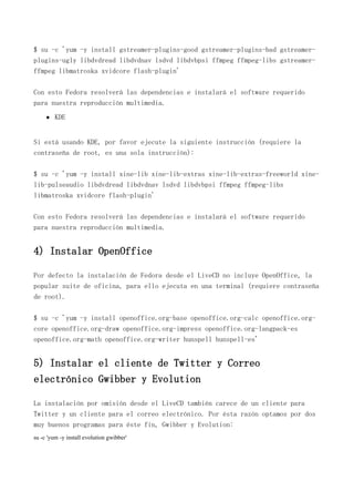 $ su -c 'yum -y install gstreamer-plugins-good gstreamer-plugins-bad gstreamer-
plugins-ugly libdvdread libdvdnav lsdvd libdvbpsi ffmpeg ffmpeg-libs gstreamer-
ffmpeg libmatroska xvidcore flash-plugin'
Con esto Fedora resolverá las dependencias e instalará el software requerido
para nuestra reproducción multimedia.
KDE
Si está usando KDE, por favor ejecute la siguiente instrucción (requiere la
contraseña de root, es una sola instrucción):
$ su -c 'yum -y install xine-lib xine-lib-extras xine-lib-extras-freeworld xine-
lib-pulseaudio libdvdread libdvdnav lsdvd libdvbpsi ffmpeg ffmpeg-libs
libmatroska xvidcore flash-plugin'
Con esto Fedora resolverá las dependencias e instalará el software requerido
para nuestra reproducción multimedia.
4) Instalar OpenOffice
Por defecto la instalación de Fedora desde el LiveCD no incluye OpenOffice, la
popular suite de oficina, para ello ejecuta en una terminal (requiere contraseña
de root).
$ su -c 'yum -y install openoffice.org-base openoffice.org-calc openoffice.org-
core openoffice.org-draw openoffice.org-impress openoffice.org-langpack-es
openoffice.org-math openoffice.org-writer hunspell hunspell-es'
5) Instalar el cliente de Twitter y Correo
electrónico Gwibber y Evolution
La instalación por omisión desde el LiveCD también carece de un cliente para
Twitter y un cliente para el correo electrónico. Por ésta razón optamos por dos
muy buenos programas para éste fin, Gwibber y Evolution:
su -c 'yum -y install evolution gwibber'
 