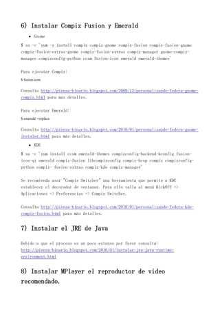 6) Instalar Compiz Fusion y Emerald
Gnome
$ su -c 'yum -y install compiz compiz-gnome compiz-fusion compiz-fusion-gnome
compiz-fusion-extras-gnome compiz-fusion-extras compiz-manager gnome-compiz-
manager compizconfig-python ccsm fusion-icon emerald emerald-themes'
Para ejecutar Compiz:
$ fusion-icon
Consulta http://piensa-binario.blogspot.com/2009/12/personalizando-fedora-gnome-
compiz.html para más detalles.
Para ejecutar Emerald:
$ emerald --replace
Consulta http://piensa-binario.blogspot.com/2010/01/personalizando-fedora-gnome-
instalar.html para más detalles.
KDE
$ su -c 'yum install ccsm emerald-themes compizconfig-backend-kconfig fusion-
icon-qt emerald compiz-fusion libcompizconfig compiz-bcop compiz compizconfig-
python compiz- fusion-extras compiz-kde compiz-manager'
Se recomienda usar "Compiz Switcher" una herramienta que permite a KDE
establecer el decorador de ventanar. Para ello valla al menú KickOff =>
Aplicaciones => Preferencias => Compiz Switcher.
Consulta http://piensa-binario.blogspot.com/2010/01/personalizando-fedora-kde-
compiz-fusion.html para más detalles.
7) Instalar el JRE de Java
Debido a que el proceso es un poco extenso por favor consulta:
http://piensa-binario.blogspot.com/2010/01/instalar-jre-java-runtime-
environment.html
8) Instalar MPlayer el reproductor de video
recomendado.
 