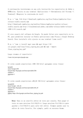 A continuación instalaremos en una sola instrucción los repositorios de Adobe y
RPMFusion. Ejecuta en una terminal (Aplicaciones => Herramientas del Sistema =>
Terminal) (Requiere la contraseña de root):
$ su -c 'rpm -Uvh http://download1.rpmfusion.org/free/fedora/rpmfusion-free-
release-stable.noarch.rpm
http://download1.rpmfusion.org/nonfree/fedora/rpmfusion-nonfree-release-
stable.noarch.rpm http://linuxdownload.adobe.com/adobe-release/adobe-release-
i386-1.0-1.noarch.rpm'
Si eres usuario del software de Google. No puede faltar este repositorio en tu
PC, pues permitirá instalar en Fedora aplicaciones como Picasa y Google Desktop
Search. Para instalarlo sólo ejecute en una terminal (como root):
$ su -c 'yum -y install wget nano && wget https://dl-
ssl.google.com/linux/linux_signing_key.pub && rpm --import
linux_signing_key.pub'
Luego creamos el repositorio:
# nano /etc/yum.repos.d/google.repo
Si estás usando arquitectura i386 (32 bits) agregamos estas líneas:
[google]
name=Google-i386
baseurl=http://dl.google.com/linux/rpm/stable/i386
enabled=1
gpgcheck=1
Si estás usando arquitectura x86_64 (64 bits) agregamos estas líneas:
[google64]
name=Google - x86_64
baseurl=http://dl.google.com/linux/rpm/stable/x86_64
enabled=1
gpgcheck=1
gpgkey=https://dl-ssl.google.com/linux/linux_signing_key.pub
Nota: Nano es un sencillo editor de texto por consola. Para pegar el
texto en nano presiona Ctrl+Shift+v; Luego presiona Ctrl+Shit+o para
guardar y Ctrl+Shift+x para salir del editor. Siempre puedes usar tu
editor de texto favorito. Por ejemplo, gedit en entornos Gnome.
 